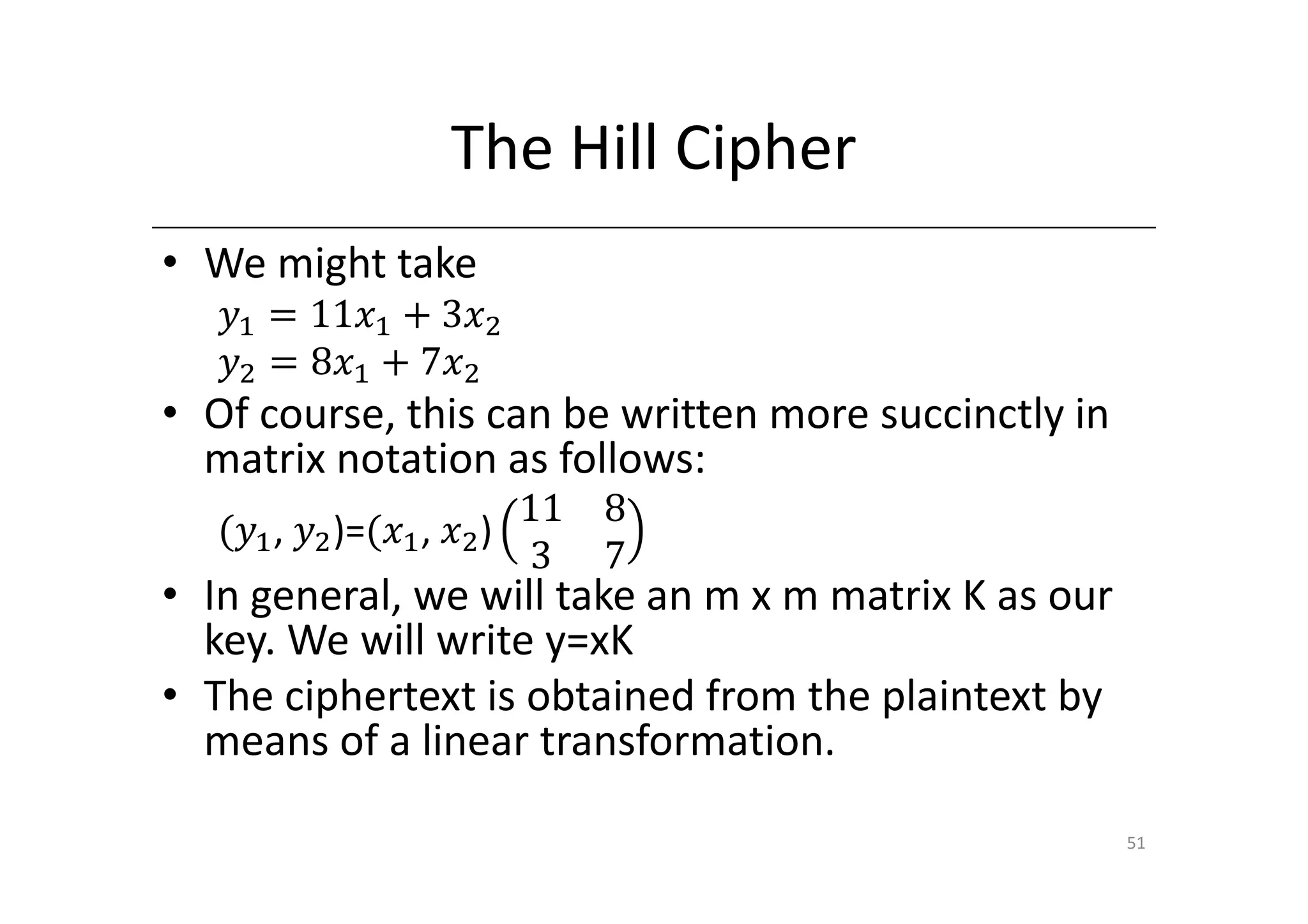 The Hill Cipher
• We might take
   ‫ݕ‬ଵ ൌ 11‫ݔ‬ଵ ൅ 3‫ݔ‬ଶ
   ‫ݕ‬ଶ ൌ 8‫ݔ‬ଵ ൅ 7‫ݔ‬ଶ
• Of course, this can be written more succinctly in
  matrix notation as follows:
                         11 8
   ሺ‫ݕ‬ଵ , ‫ݕ‬ଶ )=ሺ‫ݔ‬ଵ , ‫ݔ‬ଶ )
                         3 7
• In general, we will take an m x m matrix K as our
  key. We will write y=xK
• The ciphertext is obtained from the plaintext by
  means of a linear transformation.

                                                      51
 