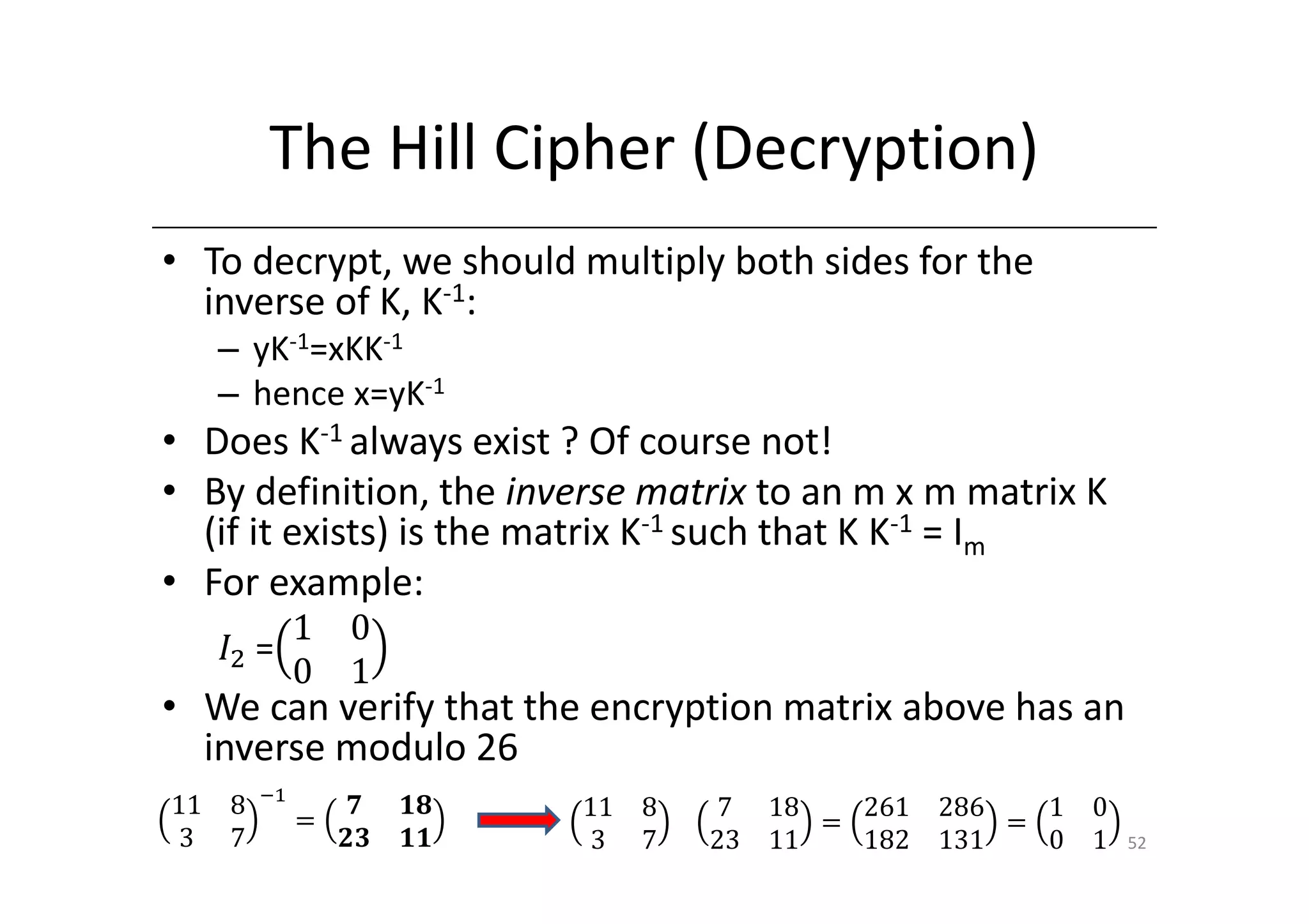 The Hill Cipher (Decryption)
• To decrypt, we should multiply both sides for the
  inverse of K, K-1:
     – yK-1=xKK-1
     – hence x=yK-1
• Does K-1 always exist ? Of course not!
• By definition, the inverse matrix to an m x m matrix K
  (if it exists) is the matrix K-1 such that K K-1 = Im
• For example:
           1 0
     ‫ܫ‬ଶ 	=
           0 1
• We can verify that the encryption matrix above has an
  inverse modulo 26
         ିଵ
11   8             ૠ ૚ૡ   11   8   7 18    261   286   1 0
              ൌ                          ൌ           ൌ
 3   7            ૛૜ ૚૚    3   7   23 11   182   131   0 1   52
 