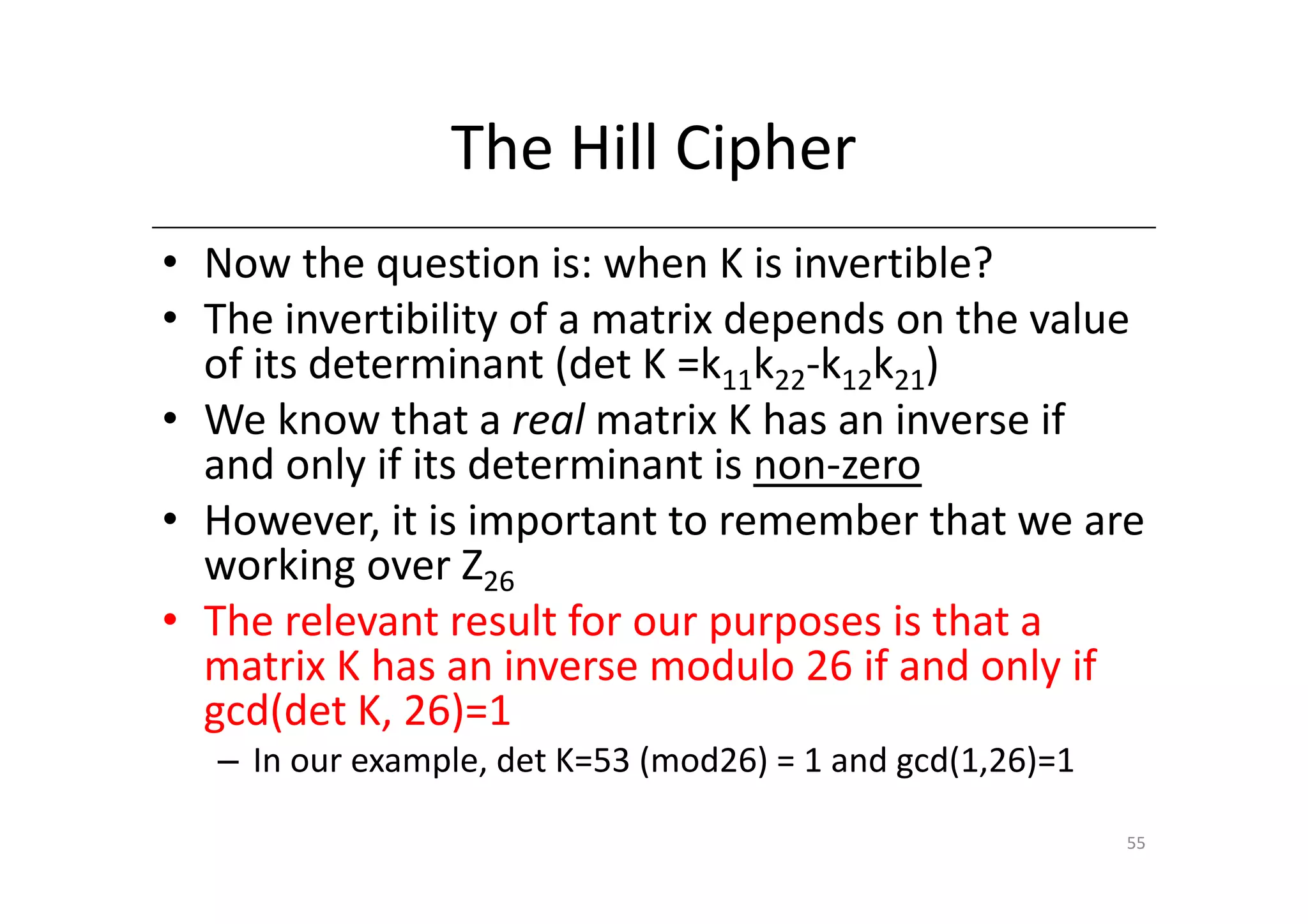 The Hill Cipher
• Now the question is: when K is invertible?
• The invertibility of a matrix depends on the value
  of its determinant (det K =k11k22-k12k21)
• We know that a real matrix K has an inverse if
  and only if its determinant is non-zero
• However, it is important to remember that we are
  working over Z26
• The relevant result for our purposes is that a
  matrix K has an inverse modulo 26 if and only if
  gcd(det K, 26)=1
  – In our example, det K=53 (mod26) = 1 and gcd(1,26)=1

                                                           55
 