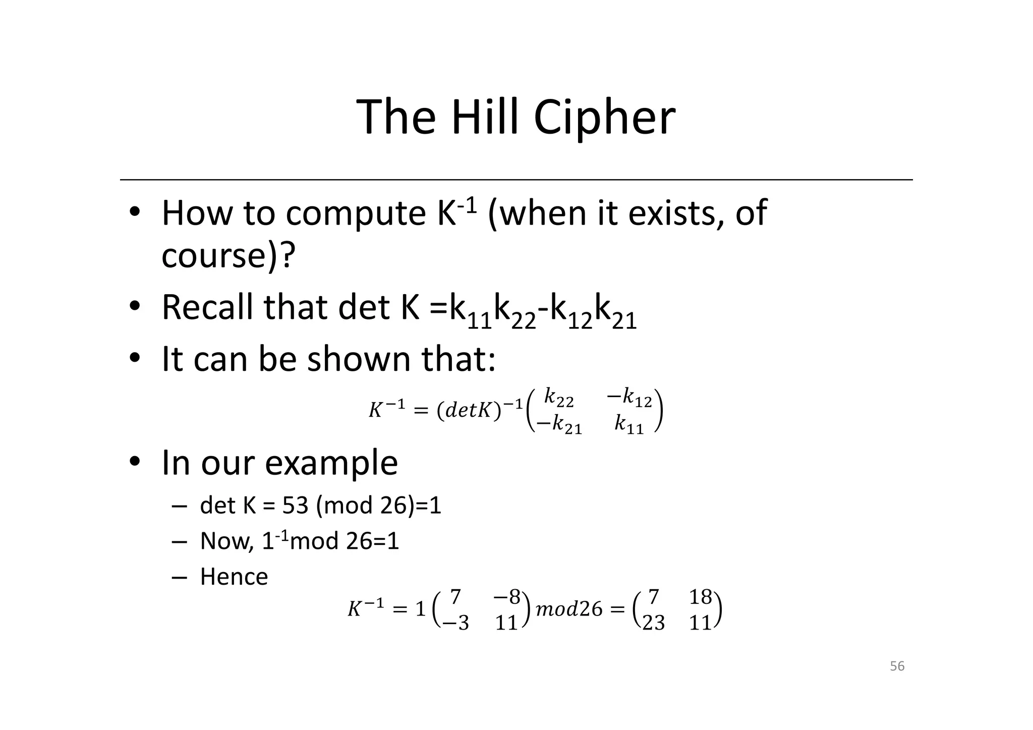 The Hill Cipher
• How to compute K-1 (when it exists, of
  course)?
• Recall that det K =k11k22-k12k21
• It can be shown that:
                                     ݇ଶଶ   െ݇ଵଶ
                  ‫ି ܭ‬ଵ ൌ ሺ݀݁‫ܭݐ‬ሻିଵ
                                    െ݇ଶଵ    ݇ଵଵ

• In our example
  – det K = 53 (mod 26)=1
  – Now, 1-1mod 26=1
  – Hence
                            7   െ8          7     18
                ‫ି ܭ‬ଵ ൌ 1           ݉‫ 62݀݋‬ൌ
                           െ3   11         23     11
                                                       56
 