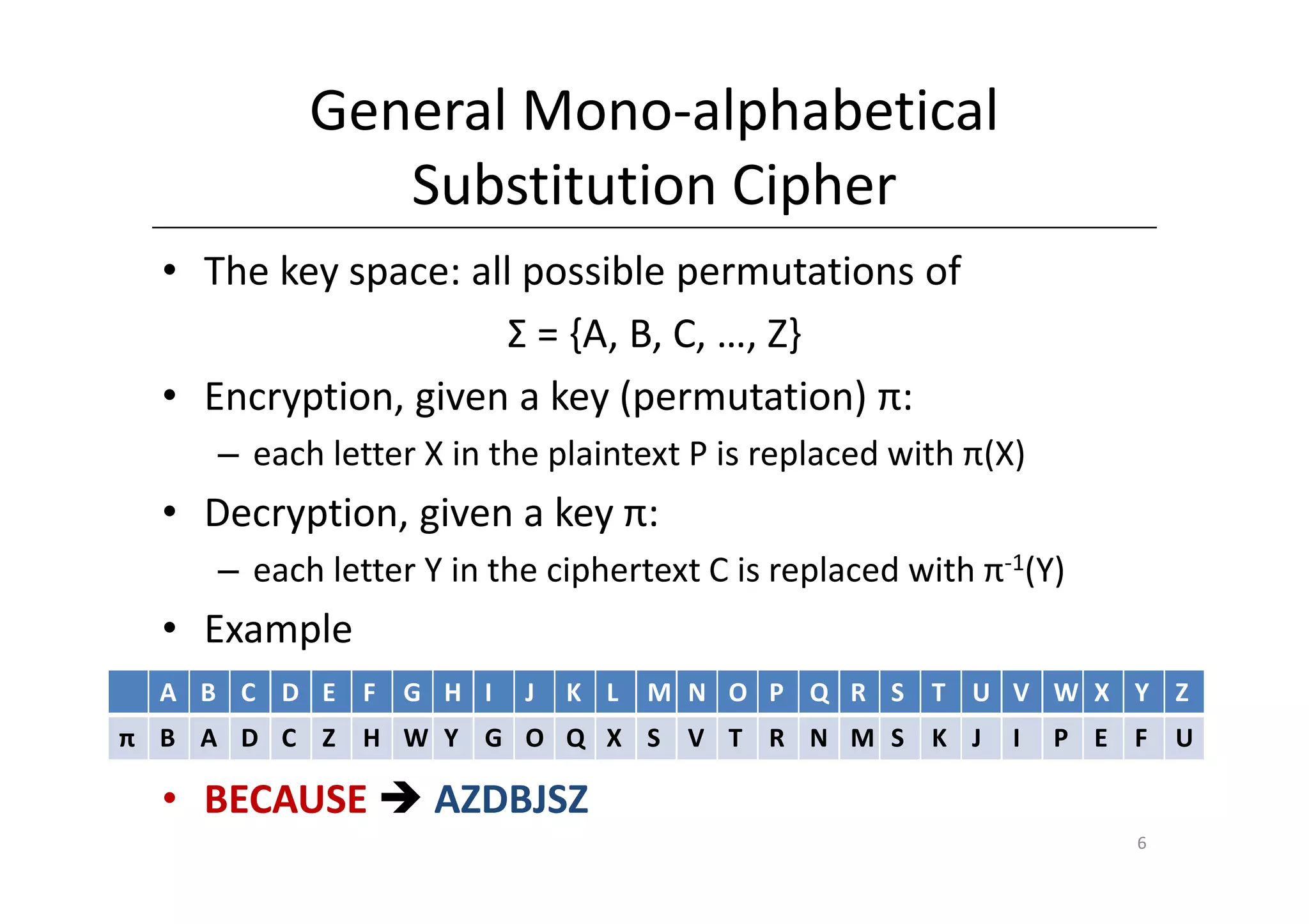 General Mono-alphabetical
              Substitution Cipher
  • The key space: all possible permutations of
                      Σ = {A, B, C, …, Z}
  • Encryption, given a key (permutation) π:
     – each letter X in the plaintext P is replaced with π(X)
  • Decryption, given a key π:
     – each letter Y in the ciphertext C is replaced with π-1(Y)
  • Example
  A B C D E F G H I       J   K L   M N O P Q R S T U V W X Y Z
π B A D C Z H W Y G O Q X S V T R N M S K J                 I   P E F U

  • BECAUSE         AZDBJSZ
                                                                    6
 