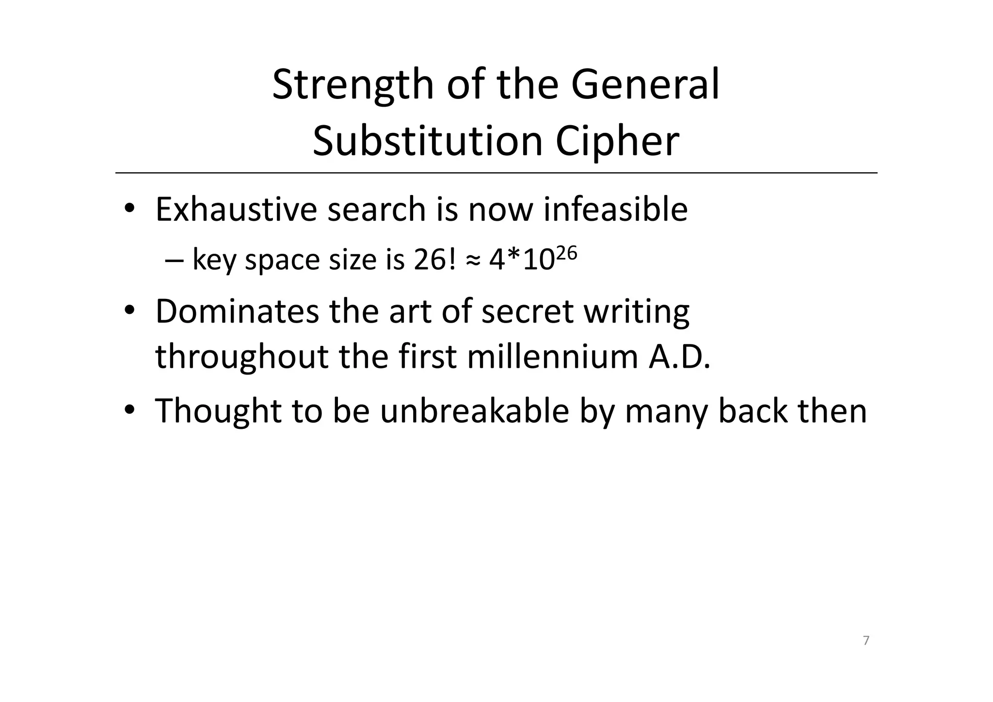 Strength of the General
            Substitution Cipher
• Exhaustive search is now infeasible
  – key space size is 26! ≈ 4*1026
• Dominates the art of secret writing
  throughout the first millennium A.D.
• Thought to be unbreakable by many back then




                                            7
 
