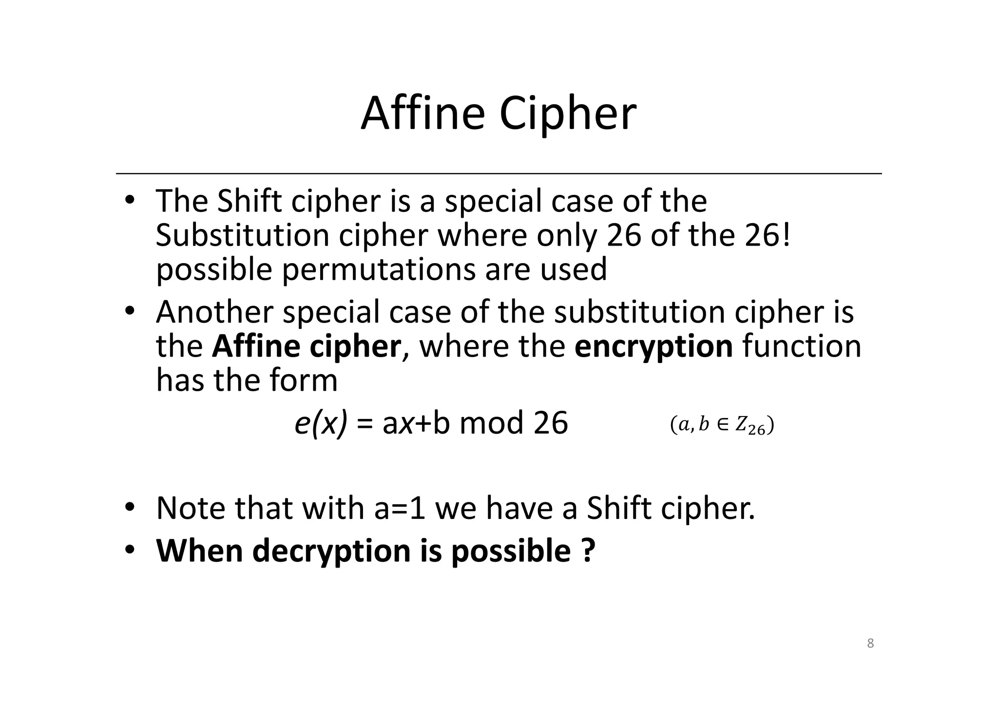 Affine Cipher
• The Shift cipher is a special case of the
  Substitution cipher where only 26 of the 26!
  possible permutations are used
• Another special case of the substitution cipher is
  the Affine cipher, where the encryption function
  has the form
            e(x) = ax+b mod 26           ሺܽ, ܾ ∈ ܼଶ଺ ሻ



• Note that with a=1 we have a Shift cipher.
• When decryption is possible ?

                                                         8
 