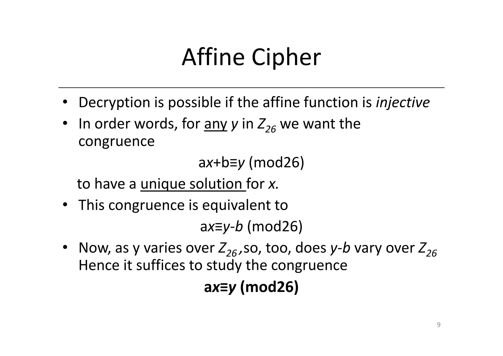 Affine Cipher
• Decryption is possible if the affine function is injective
• In order words, for any y in Z26 we want the
  congruence
                     ax+b≡y (mod26)
  to have a unique solution for x.
• This congruence is equivalent to
                      ax≡y-b (mod26)
• Now, as y varies over Z26 ,so, too, does y-b vary over Z26
  Hence it suffices to study the congruence
                       ax≡y (mod26)

                                                               9
 