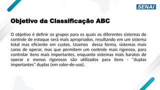 Objetivo da Classificação ABC
O objetivo é definir os grupos para os quais os diferentes sistemas de
controle de estoque será mais apropriados, resultando em um sistema
total mas eficiente em custos. Usamos dessa forma, sistemas mais
caros de operar, mas que permitem um controle mais rigoroso, para
controlar itens mais importantes, enquanto sistemas mais baratos de
operar e menos rigorosos são utilizados para itens - "duplas
importantes" duplas (em valor-de-uso).
 
