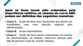 Após os itens terem sido ordenados pela
importância relativa, as classes da curva ABC
podem ser definidas das seguintes maneiras:
• Classe A: Grupo de itens mais importante que devem ser
trabalhados com uma atenção especial pela
administração.
• Classe B: Grupo intermediário.
• Classe C: Grupo de itens menos importantes em termos
de movimentação, no entanto, requerem atenção pelo
fato de gerarem custo de manter estoque.
 