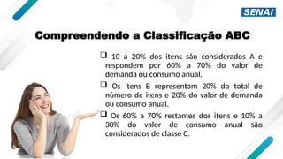 Compreendendo a Classificação ABC
 10 a 20% dos itens são considerados A e
respondem por 60% a 70% do valor de
demanda ou consumo anual.
 Os itens B representam 20% do total de
número de itens e 20% do valor de demanda
ou consumo anual.
 Os 60% a 70% restantes dos itens e 10% a
30% do valor de consumo anual são
considerados de classe C.
 