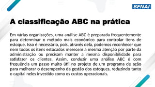 A classificação ABC na prática
Em várias organizações, uma análise ABC é preparada frequentemente
para determinar o método mais econômico para controlar itens de
estoque. Isso é necessário, pois, através dela, podemos reconhecer que
nem todos os itens estocados merecem a mesma atenção por parte da
administração ou precisam manter a mesma disponibilidade para
satisfazer os clientes. Assim, conduzir uma análise ABC é com
frequência um passo muito útil no projeto de um programa de ação
para melhorar o desempenho da gestão dos estoques, reduzindo tanto
o capital neles investido como os custos operacionais.
 
