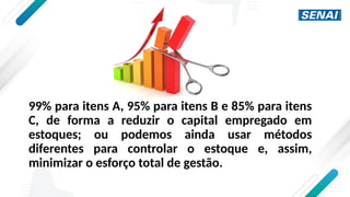 99% para itens A, 95% para itens B e 85% para itens
C, de forma a reduzir o capital empregado em
estoques; ou podemos ainda usar métodos
diferentes para controlar o estoque e, assim,
minimizar o esforço total de gestão.
 