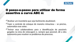 O passo-a-passo para utilizar de forma
assertiva a curva ABC é:
Realizar um inventário que seja facilmente atualizável;
Fazer o controle de estoque de maneira minuciosa – se preciso,
automatize esse setor;
Treinar seus colaboradores para a identificação de possíveis
gargalos na área de estocagem e, sempre que possível, dê a eles
autonomia para resolver os problemas do processo;
 
