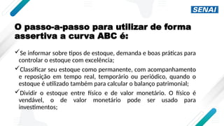 O passo-a-passo para utilizar de forma
assertiva a curva ABC é:
Se informar sobre tipos de estoque, demanda e boas práticas para
controlar o estoque com excelência;
Classificar seu estoque como permanente, com acompanhamento
e reposição em tempo real, temporário ou periódico, quando o
estoque é utilizado também para calcular o balanço patrimonial;
Dividir o estoque entre físico e de valor monetário. O físico é
vendável, o de valor monetário pode ser usado para
investimentos;
 