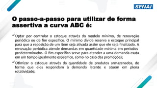 O passo-a-passo para utilizar de forma
assertiva a curva ABC é:
Optar por controlar o estoque através do modelo mínimo, de renovação
periódica ou de fim específico. O mínimo divide reserva e estoque principal
para que a reposição de um item seja ativada assim que ele seja finalizado. A
renovação periódica atende demandas em quantidade mínima em períodos
predeterminados. O fim específico serve para atender a uma demanda exata
em um tempo igualmente específico, como no caso das promoções;
Otimizar o estoque através da quantidade de produtos armazenados, de
forma que eles respondam à demanda latente e atuem em plena
rotatividade;
 
