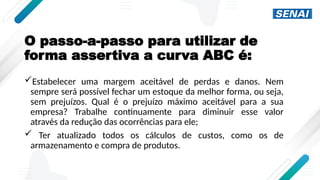 O passo-a-passo para utilizar de
forma assertiva a curva ABC é:
Estabelecer uma margem aceitável de perdas e danos. Nem
sempre será possível fechar um estoque da melhor forma, ou seja,
sem prejuízos. Qual é o prejuízo máximo aceitável para a sua
empresa? Trabalhe continuamente para diminuir esse valor
através da redução das ocorrências para ele;
 Ter atualizado todos os cálculos de custos, como os de
armazenamento e compra de produtos.
 
