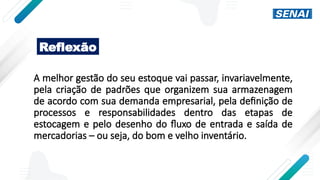 A melhor gestão do seu estoque vai passar, invariavelmente,
pela criação de padrões que organizem sua armazenagem
de acordo com sua demanda empresarial, pela definição de
processos e responsabilidades dentro das etapas de
estocagem e pelo desenho do fluxo de entrada e saída de
mercadorias – ou seja, do bom e velho inventário.
Reflexão
 