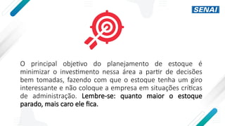 O principal objetivo do planejamento de estoque é
minimizar o investimento nessa área a partir de decisões
bem tomadas, fazendo com que o estoque tenha um giro
interessante e não coloque a empresa em situações críticas
de administração. Lembre-se: quanto maior o estoque
parado, mais caro ele fica.
 