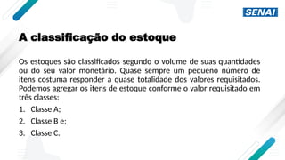 A classificação do estoque
Os estoques são classificados segundo o volume de suas quantidades
ou do seu valor monetário. Quase sempre um pequeno número de
itens costuma responder a quase totalidade dos valores requisitados.
Podemos agregar os itens de estoque conforme o valor requisitado em
três classes:
1. Classe A;
2. Classe B e;
3. Classe C.
 