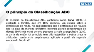 O princípio da Classificação ABC
O princípio da Classificação ABC, conhecida como Curva 80-20, é
atribuído a Paretto, que em 1897 executou um estudo sobre a
distribuição de renda, no qual percebeu que a distribuição de riqueza
não se dava de maneira uniforme, havendo grande concentração de
riqueza (80%) nas mãos de uma pequena parcela da população (20%).
A partir de então, tal princípio tem sido estendido a outras áreas e
atividades, sendo mais amplamente aplicado a partir da segunda
metade do Século XX.
 
