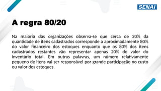 A regra 80/20
Na maioria das organizações observa-se que cerca de 20% da
quantidade de itens cadastrados corresponde a aproximadamente 80%
do valor financeiro dos estoques enquanto que os 80% dos itens
cadastrados restantes vão representar apenas 20% do valor do
inventário total. Em outras palavras, um número relativamente
pequeno de itens vai ser responsável por grande participação no custo
ou valor dos estoques.
 
