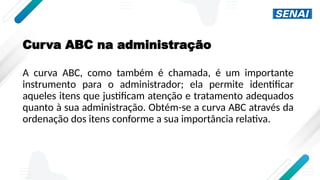 Curva ABC na administração
A curva ABC, como também é chamada, é um importante
instrumento para o administrador; ela permite identificar
aqueles itens que justificam atenção e tratamento adequados
quanto à sua administração. Obtém-se a curva ABC através da
ordenação dos itens conforme a sua importância relativa.
 