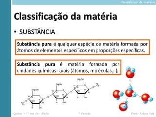 Classificação da matéria




Classificação da matéria
• SUBSTÂNCIA
  Substância pura é qualquer espécie de matéria formada por
  átomos de elementos específicos em proporções específicas.

  Substância pura é matéria formada por
  unidades químicas iguais (átomos, moléculas...).




Química – 1º ano Ens. Médio   1º Período                   Profa. Rebeca Vale
 