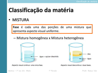 Classificação da matéria




Classificação da matéria
• MISTURA
     Fase é cada uma das porções de uma mistura que
     apresenta aspecto visual uniforme.

      – Mistura homogênea x Mistura heterogênea




Química – 1º ano Ens. Médio   1º Período         Profa. Rebeca Vale
 