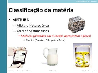 Classificação da matéria




Classificação da matéria
• MISTURA
      – Mistura heterogênea
      – Ao menos duas fases
            • Misturas formadas por n sólidos apresentam n fases!
                  – Granito (Quartzo, Feldspato e Mica)




Química – 1º ano Ens. Médio             1º Período              Profa. Rebeca Vale
 