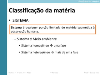 Classificação da matéria




Classificação da matéria
• SISTEMA
  Sistema é qualquer porção limitada de matéria submetida à
  observação humana.

      – Sistema x Meio ambiente
            • Sistema homogêneo  uma fase

            • Sistema heterogêneo  mais de uma fase




Química – 1º ano Ens. Médio     1º Período               Profa. Rebeca Vale
 