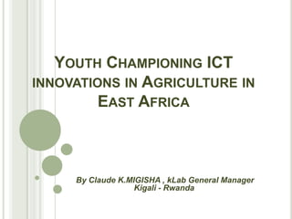 YOUTH CHAMPIONING ICT
INNOVATIONS IN AGRICULTURE IN
         EAST AFRICA



     By Claude K.MIGISHA , kLab General Manager
                   Kigali - Rwanda
 