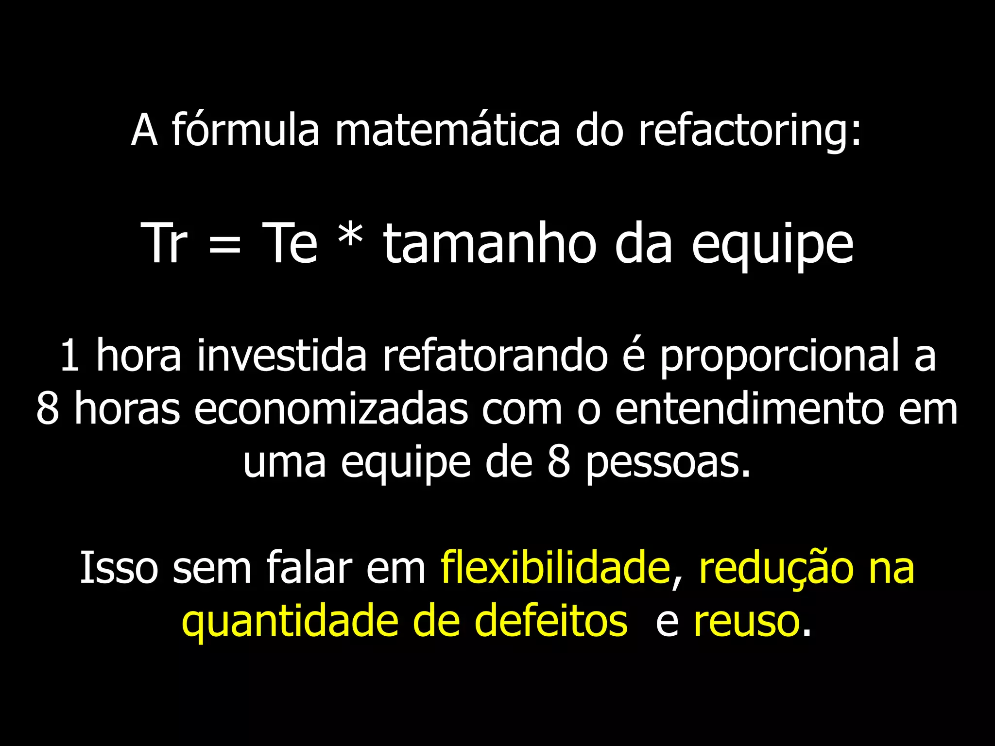 A fórmula matemática do refactoring:

     Tr = Te * tamanho da equipe
 1 hora investida refatorando é proporcional a
8 horas economizadas com o entendimento em
           uma equipe de 8 pessoas.

  Isso sem falar em flexibilidade, redução na
       quantidade de defeitos e reuso.
 