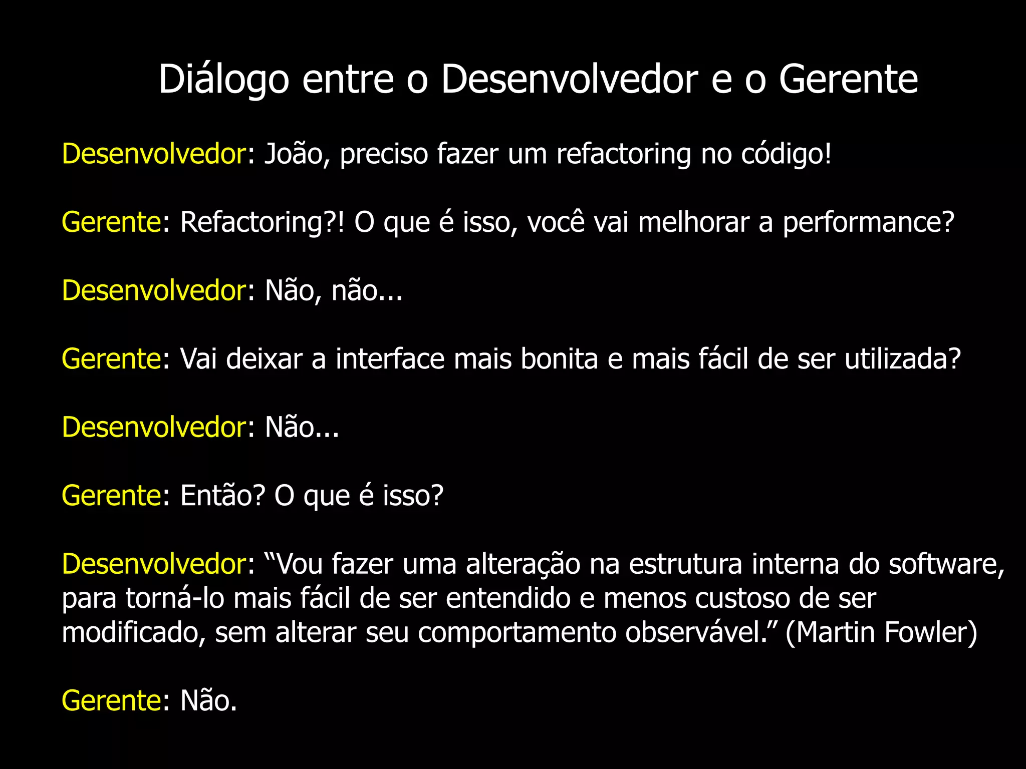 Diálogo entre o Desenvolvedor e o Gerente
Desenvolvedor: João, preciso fazer um refactoring no código!

Gerente: Refactoring?! O que é isso, você vai melhorar a performance?

Desenvolvedor: Não, não...

Gerente: Vai deixar a interface mais bonita e mais fácil de ser utilizada?

Desenvolvedor: Não...

Gerente: Então? O que é isso?

Desenvolvedor: “Vou fazer uma alteração na estrutura interna do software,
para torná-lo mais fácil de ser entendido e menos custoso de ser
modificado, sem alterar seu comportamento observável.” (Martin Fowler)

Gerente: Não.
 