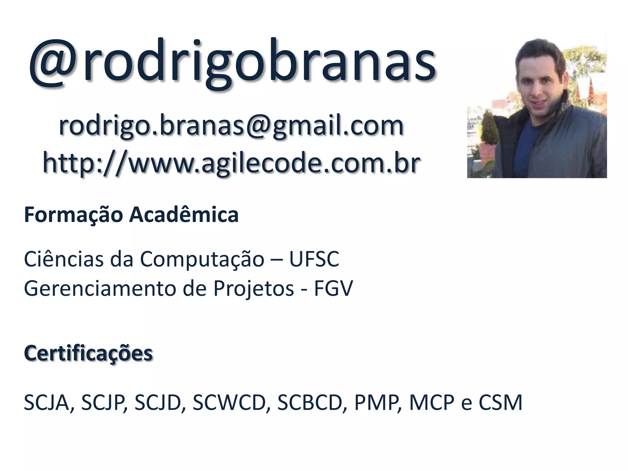 @rodrigobranas
  rodrigo.branas@gmail.com
 http://www.agilecode.com.br
Formação Acadêmica
Ciências da Computação – UFSC
Gerenciamento de Projetos - FGV

Certificações

SCJA, SCJP, SCJD, SCWCD, SCBCD, PMP, MCP e CSM
 
