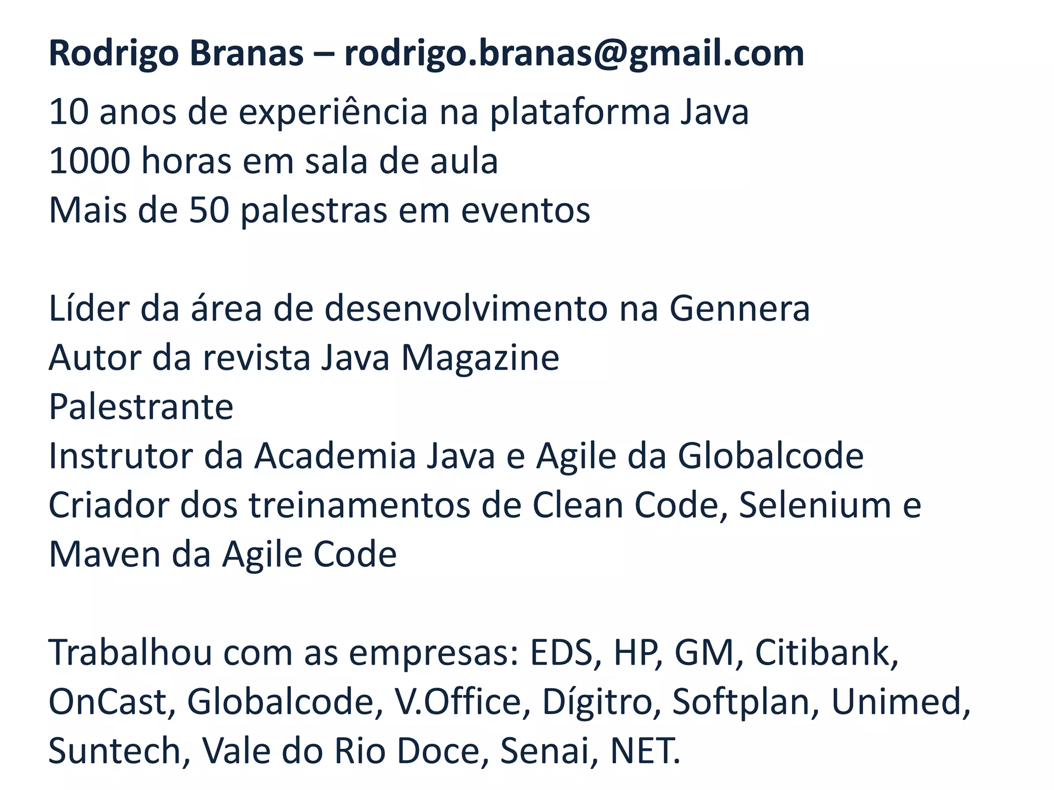 Rodrigo Branas – rodrigo.branas@gmail.com
10 anos de experiência na plataforma Java
1000 horas em sala de aula
Mais de 50 palestras em eventos

Líder da área de desenvolvimento na Gennera
Autor da revista Java Magazine
Palestrante
Instrutor da Academia Java e Agile da Globalcode
Criador dos treinamentos de Clean Code, Selenium e
Maven da Agile Code

Trabalhou com as empresas: EDS, HP, GM, Citibank,
OnCast, Globalcode, V.Office, Dígitro, Softplan, Unimed,
Suntech, Vale do Rio Doce, Senai, NET.
 