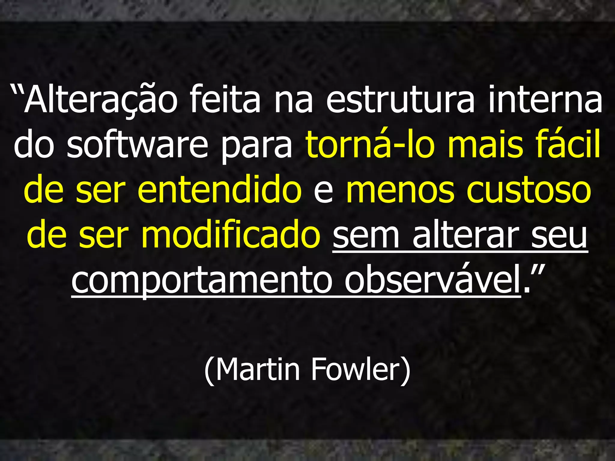 “Alteração feita na estrutura interna
do software para torná-lo mais fácil
 de ser entendido e menos custoso
 de ser modificado sem alterar seu
    comportamento observável.”

            (Martin Fowler)
 