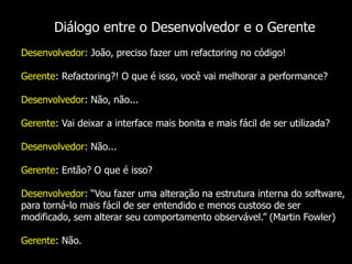 Diálogo entre o Desenvolvedor e o Gerente
Desenvolvedor: João, preciso fazer um refactoring no código!

Gerente: Refactoring?! O que é isso, você vai melhorar a performance?

Desenvolvedor: Não, não...

Gerente: Vai deixar a interface mais bonita e mais fácil de ser utilizada?

Desenvolvedor: Não...

Gerente: Então? O que é isso?

Desenvolvedor: “Vou fazer uma alteração na estrutura interna do software,
para torná-lo mais fácil de ser entendido e menos custoso de ser
modificado, sem alterar seu comportamento observável.” (Martin Fowler)

Gerente: Não.
 