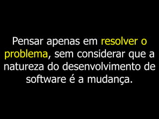 Pensar apenas em resolver o
problema, sem considerar que a
natureza do desenvolvimento de
    software é a mudança.
 