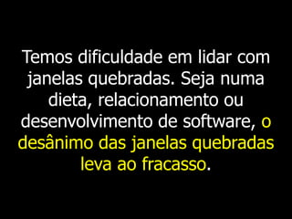 Temos dificuldade em lidar com
 janelas quebradas. Seja numa
    dieta, relacionamento ou
desenvolvimento de software, o
desânimo das janelas quebradas
        leva ao fracasso.
 