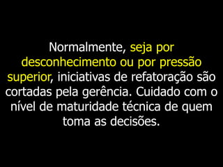 Normalmente, seja por
   desconhecimento ou por pressão
superior, iniciativas de refatoração são
cortadas pela gerência. Cuidado com o
 nível de maturidade técnica de quem
           toma as decisões.
 