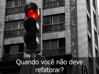 Quando você não deve
     refatorar?
 