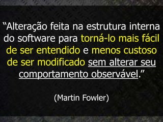 “Alteração feita na estrutura interna
do software para torná-lo mais fácil
 de ser entendido e menos custoso
 de ser modificado sem alterar seu
    comportamento observável.”

            (Martin Fowler)
 