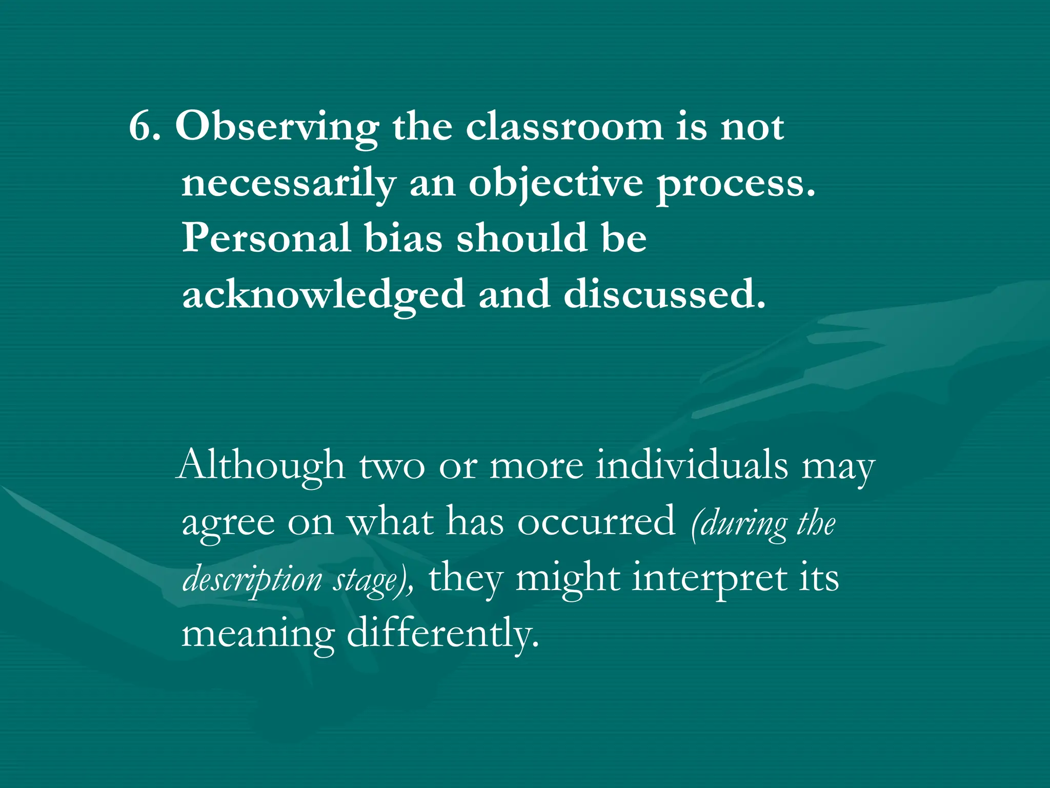 6. Observing the classroom is not
necessarily an objective process.
Personal bias should be
acknowledged and discussed.
Although two or more individuals may
agree on what has occurred (during the
description stage), they might interpret its
meaning differently.
 