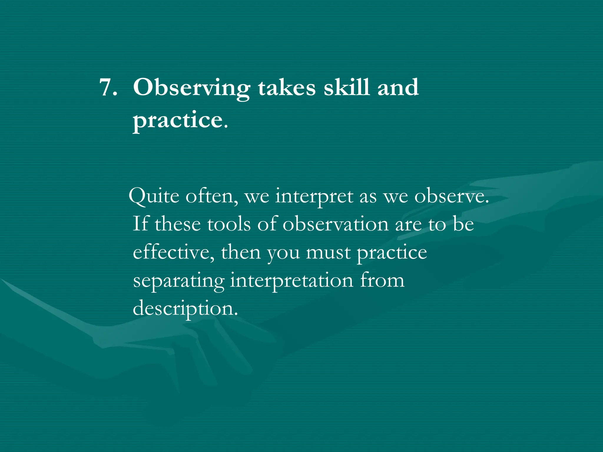 7. Observing takes skill and
practice.
Quite often, we interpret as we observe.
If these tools of observation are to be
effective, then you must practice
separating interpretation from
description.
 