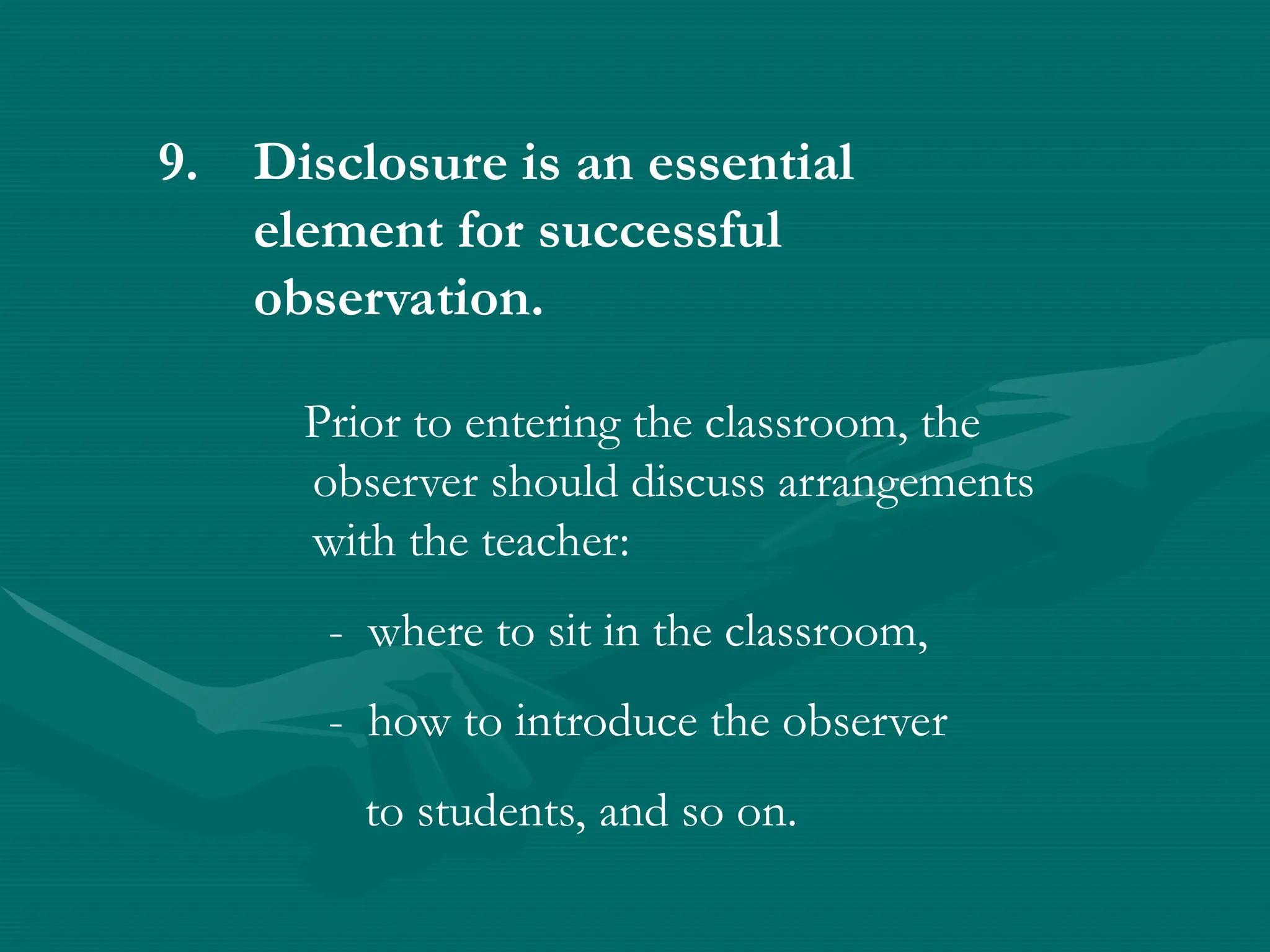 9. Disclosure is an essential
element for successful
observation.
Prior to entering the classroom, the
observer should discuss arrangements
with the teacher:
- where to sit in the classroom,
- how to introduce the observer
to students, and so on.
 