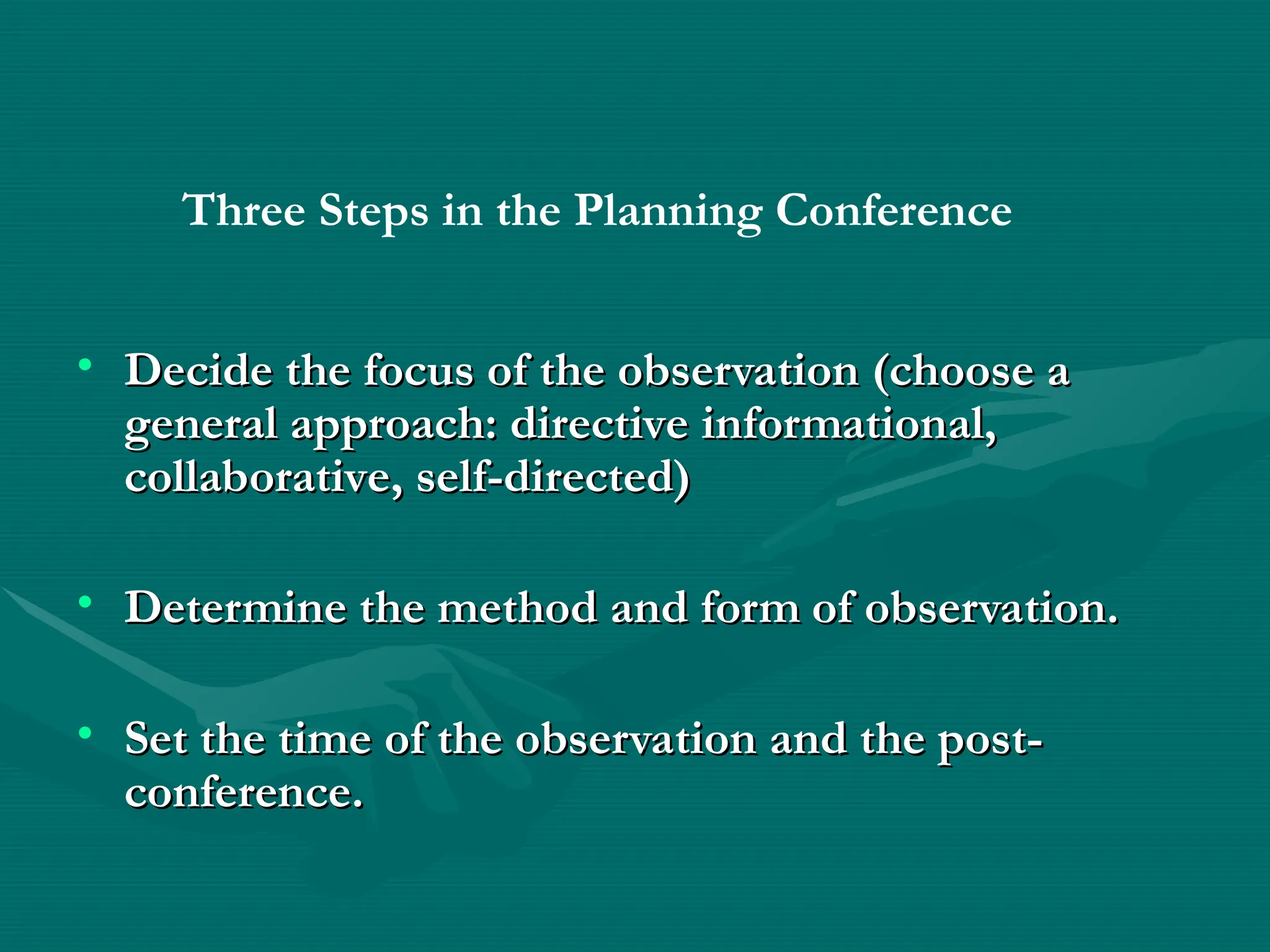 • Decide the focus of the observation (choose a
Decide the focus of the observation (choose a
general approach: directive informational,
general approach: directive informational,
collaborative, self-directed)
collaborative, self-directed)
• Determine the method and form of observation.
Determine the method and form of observation.
• Set the time of the observation and the post-
Set the time of the observation and the post-
conference.
conference.
Three Steps in the Planning Conference
 
