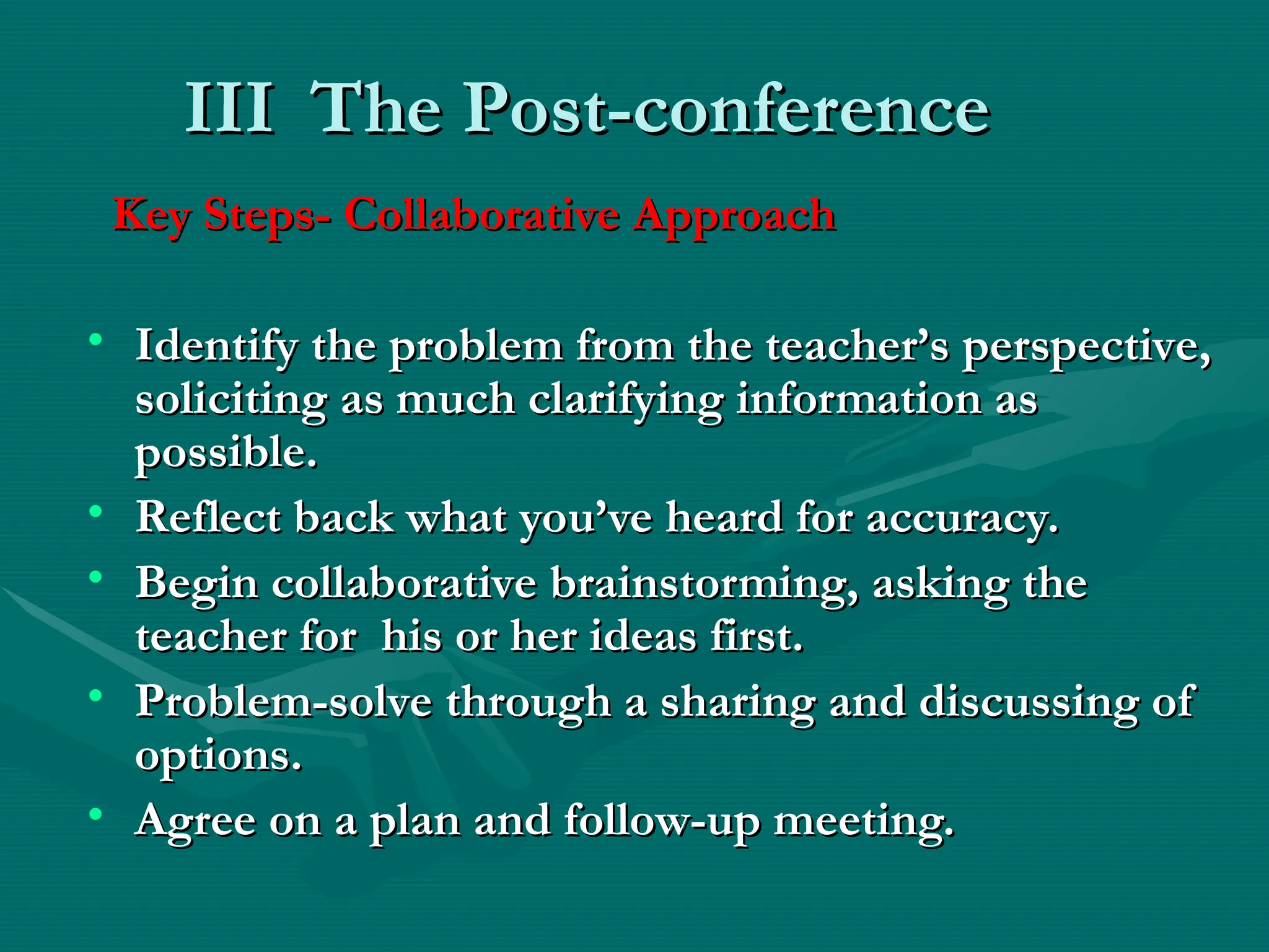 III
III The Post-conference
The Post-conference
Key Steps- Collaborative Approach
Key Steps- Collaborative Approach
• Identify the problem from the teacher’s perspective,
Identify the problem from the teacher’s perspective,
soliciting as much clarifying information as
soliciting as much clarifying information as
possible.
possible.
• Reflect back what you’ve heard for accuracy.
Reflect back what you’ve heard for accuracy.
• Begin collaborative brainstorming, asking the
Begin collaborative brainstorming, asking the
teacher for his or her ideas first.
teacher for his or her ideas first.
• Problem-solve through a sharing and discussing of
Problem-solve through a sharing and discussing of
options.
options.
• Agree on a plan and follow-up meeting.
Agree on a plan and follow-up meeting.
 