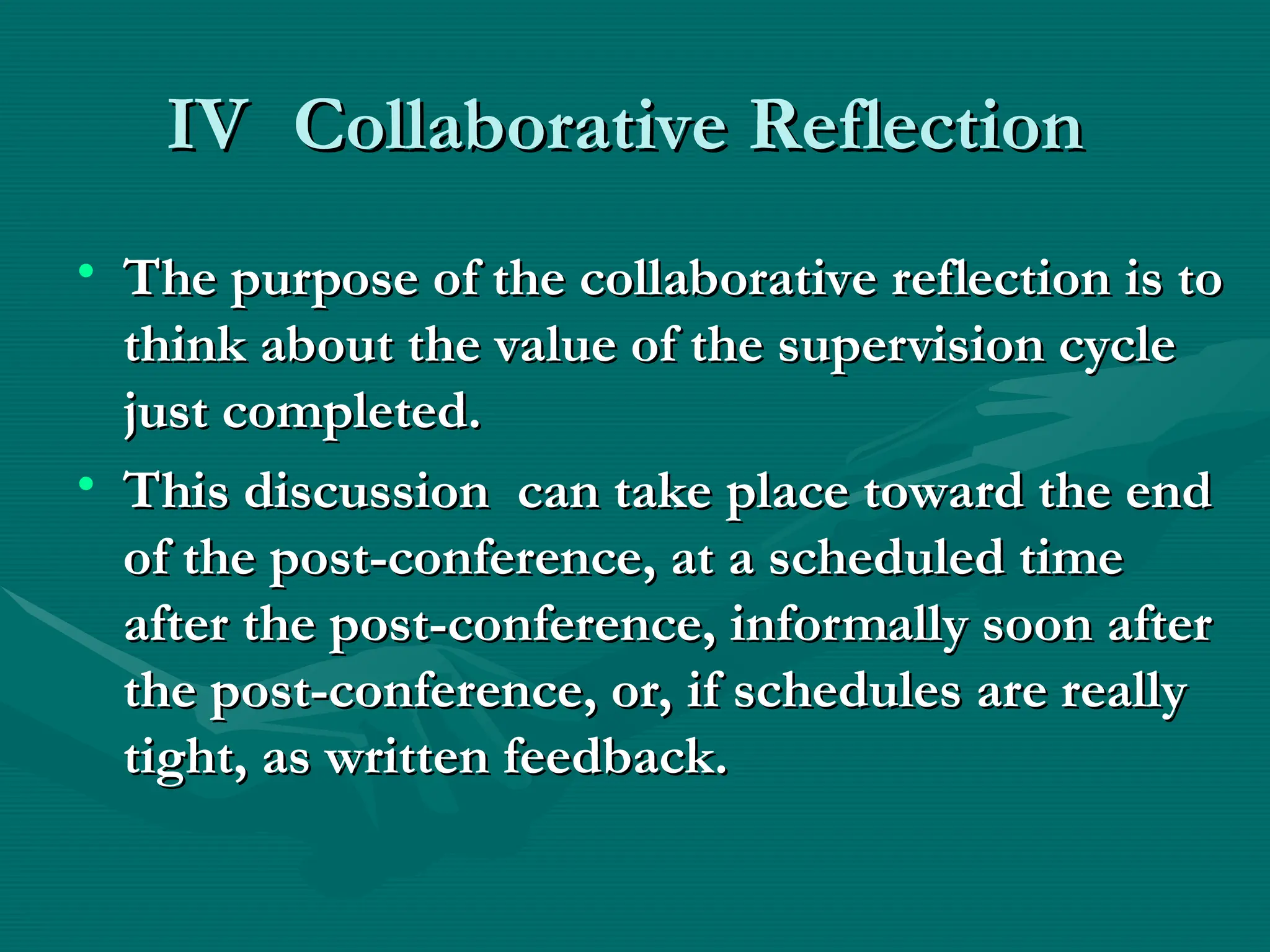 IV
IV Collaborative Reflection
Collaborative Reflection
• The purpose of the collaborative reflection is to
The purpose of the collaborative reflection is to
think about the value of the supervision cycle
think about the value of the supervision cycle
just completed.
just completed.
• This discussion can take place toward the end
This discussion can take place toward the end
of the post-conference, at a scheduled time
of the post-conference, at a scheduled time
after the post-conference, informally soon after
after the post-conference, informally soon after
the post-conference, or, if schedules are really
the post-conference, or, if schedules are really
tight, as written feedback.
tight, as written feedback.
 