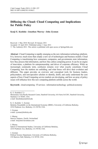 J Ind Compet Trade (2011) 11:209–237
DOI 10.1007/s10842-011-0106-5




Diffusing the Cloud: Cloud Computing and Implications
for Public Policy

Kenji E. Kushida & Jonathan Murray & John Zysman




Received: 1 May 2010 / Revised: 20 January 2011
Accepted: 18 April 2011 / Published online: 3 June 2011
# The Author(s) 2011. This article is published with open access at Springerlink.com



Abstract Cloud Computing is rapidly emerging as the new information technology platform.
It is, however, much more than simply a new set of technologies and business models. Cloud
Computing is transforming how consumers, companies, and governments store information,
how they process that information, and how they utilize computing power. It can be an engine
of innovation, a platform for entrepreneurship, and driver of corporate efficiency. While an
increasingly commonly term, confusion remains over what exactly constitutes Cloud
Computing, how the markets are unfolding, and what forces will drive their evolution and
diffusion. This paper provides an overview and conceptual tools for business leaders,
policymakers, and non-specialist scholars to identify, distill, and easily understand the core
aspects of how Cloud Computing service markets are developing, and how an array of policy
issues will influence how this new computing platform unfolds across the world.

Keywords cloud computing . IT services . information technology . political economy


K. E. Kushida (*)
Shorenstein Asia-Pacific Research Center, Stanford University, 616 Serra St E301, Stanford University,
Stanford, CA 94305, USA
e-mail: kkushida@stanford.edu

K. E. Kushida : J. Zysman
Berkeley Roundtable on the International Economy (BRIE), University of California Berkeley,
2234 Piedmont Ave, Berkeley, CA 94720, USA
J. Zysman
e-mail: zysman@berkeley.edu

J. Murray
Innovia Ventures, Zurich, Switzerland
e-mail: Jm@innoviaventures.com

J. Murray
School of International Studies, University of California Berkeley,
2234 Piedmont Ave, Berkeley, CA 94720, USA

J. Zysman
Political Science Department, University of California Berkeley,
210 Barrows Hall, Berkeley, CA 94720, USA
 