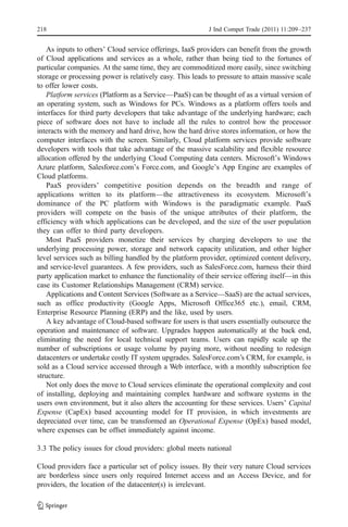 218                                                       J Ind Compet Trade (2011) 11:209–237


   As inputs to others’ Cloud service offerings, IaaS providers can benefit from the growth
of Cloud applications and services as a whole, rather than being tied to the fortunes of
particular companies. At the same time, they are commoditized more easily, since switching
storage or processing power is relatively easy. This leads to pressure to attain massive scale
to offer lower costs.
   Platform services (Platform as a Service—PaaS) can be thought of as a virtual version of
an operating system, such as Windows for PCs. Windows as a platform offers tools and
interfaces for third party developers that take advantage of the underlying hardware; each
piece of software does not have to include all the rules to control how the processor
interacts with the memory and hard drive, how the hard drive stores information, or how the
computer interfaces with the screen. Similarly, Cloud platform services provide software
developers with tools that take advantage of the massive scalability and flexible resource
allocation offered by the underlying Cloud Computing data centers. Microsoft’s Windows
Azure platform, Salesforce.com’s Force.com, and Google’s App Engine are examples of
Cloud platforms.
   PaaS providers’ competitive position depends on the breadth and range of
applications written to its platform—the attractiveness its ecosystem. Microsoft’s
dominance of the PC platform with Windows is the paradigmatic example. PaaS
providers will compete on the basis of the unique attributes of their platform, the
efficiency with which applications can be developed, and the size of the user population
they can offer to third party developers.
   Most PaaS providers monetize their services by charging developers to use the
underlying processing power, storage and network capacity utilization, and other higher
level services such as billing handled by the platform provider, optimized content delivery,
and service-level guarantees. A few providers, such as SalesForce.com, harness their third
party application market to enhance the functionality of their service offering itself—in this
case its Customer Relationships Management (CRM) service.
   Applications and Content Services (Software as a Service—SaaS) are the actual services,
such as office productivity (Google Apps, Microsoft Office365 etc.), email, CRM,
Enterprise Resource Planning (ERP) and the like, used by users.
   A key advantage of Cloud-based software for users is that users essentially outsource the
operation and maintenance of software. Upgrades happen automatically at the back end,
eliminating the need for local technical support teams. Users can rapidly scale up the
number of subscriptions or usage volume by paying more, without needing to redesign
datacenters or undertake costly IT system upgrades. SalesForce.com’s CRM, for example, is
sold as a Cloud service accessed through a Web interface, with a monthly subscription fee
structure.
   Not only does the move to Cloud services eliminate the operational complexity and cost
of installing, deploying and maintaining complex hardware and software systems in the
users own environment, but it also alters the accounting for these services. Users’ Capital
Expense (CapEx) based accounting model for IT provision, in which investments are
depreciated over time, can be transformed an Operational Expense (OpEx) based model,
where expenses can be offset immediately against income.

3.3 The policy issues for cloud providers: global meets national

Cloud providers face a particular set of policy issues. By their very nature Cloud services
are borderless since users only required Internet access and an Access Device, and for
providers, the location of the datacenter(s) is irrelevant.
 