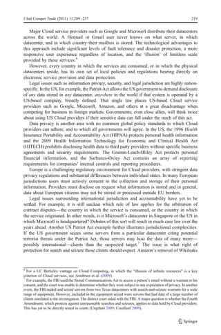 J Ind Compet Trade (2011) 11:209–237                                                                            219


    Major Cloud service providers such as Google and Microsoft distribute their datacenters
across the world. A Hotmail or Gmail user never knows on what server, in which
datacenter, and in which country their mailbox is stored. The technological advantages to
this approach include significant levels of fault tolerance and disaster protection, a more
responsive user experience regardless of location, and the ‘illusion’ of limitless scale
provided by these services.6
    However, every country in which the services are consumed, or in which the physical
datacenters reside, has its own set of local policies and regulations bearing directly on
electronic service provision and data protection.
    Legal issues such as information privacy, security, and legal jurisdiction are highly nation-
specific. In the US, for example, the Patriot Act allows the US government to demand disclosure
of any data stored in any datacenter, anywhere in the world if that system is operated by a
US-based company, broadly defined. That single law places US-based Cloud service
providers such as Google, Microsoft, Amazon, and others at a great disadvantage when
competing for business in foreign markets. Governments, even close allies, will think twice
about using US Cloud providers if their sensitive data can fall under the reach of this act.
    Data privacy is another area with no common global policy standards to which Cloud
providers can adhere, and to which all governments will agree. In the US, the 1996 Health
Insurance Portability and Accountability Act (HIPAA) protects personal health information
and the 2009 Health Information Technology for Economic and Clinical Health Act
(HITECH) prohibits disclosing health data to third party providers without specific business
agreements and security requirements. The Gramm-Leach-Bliley Act protects personal
financial information, and the Sarbanes-Oxley Act contains an array of reporting
requirements for companies’ internal controls and reporting procedures.
    Europe is a challenging regulatory environment for Cloud providers, with stringent data
privacy regulations and substantial differences between individual states. In many European
jurisdictions users must actively consent to the collection and storage of their personal
information. Providers must disclose on request what information is stored and in general,
data about European citizens may not be stored or processed outside EU borders.
    Legal issues surrounding international jurisdiction and accountability have yet to be
settled. For example, it is still unclear which rule of law applies for the arbitration of
contract disputes—the country in which the service is consumed, or the country in which
the service originated. In other words, is it Microsoft’s datacenter in Singapore or the US in
which Microsoft is headquartered? Debates of this sort will result in much case law over the
years ahead. Another US Patriot Act example further illustrates jurisdictional complexities.
If the US government seizes some servers from a particular datacenter citing potential
terrorist threats under the Patriot Act, those servers may host the data of many more—
possibly international—clients than the suspected target.7 The issue is what right of
protection for search and seizure those clients should expect. Amazon’s removal of Wikileaks


6
  For a UC Berkeley vantage on Cloud Computing, in which the “illusion of infinite resources” is a key
criterion of Cloud services, see Armbrust et al. (2009).
7
  For example, the FBI used the Stored Communications Act to access a person’s email without a warrant or his
consent, and the court was unable to determine whether they were subject to any expectation of privacy. In another
event, the FBI raided and seized servers from two Texas datacenters with search-and-seizure warrants for a wide
range of equipment. However, included in the equipment seized were servers that had data of a large number of
clients unrelated to the investigation. The district court sided with the FBI. A major question is whether the Fourth
Amendment, which protects against unreasonable searches and seizures, applies to data held by Cloud providers.
This has yet to be directly tested in courts (Urquhart 2009; Couillard 2009).
 