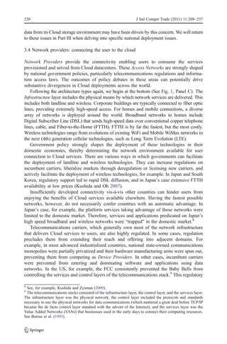 220                                                                   J Ind Compet Trade (2011) 11:209–237


data from its Cloud storage environment may have been driven by this concern. We will return
to these issues in Part III when delving into specific national deployment issues.

3.4 Network providers: connecting the user to the cloud

Network Providers provide the connectivity enabling users to consume the services
provisioned and served from Cloud datacenters. These Access Networks are strongly shaped
by national government policies, particularly telecommunications regulations and informa-
tion access laws. The outcomes of policy debates in these areas can potentially drive
substantive divergences in Cloud deployments across the world.
   Following the architecture types again, we begin at the bottom (See Fig. 1, Panel C). The
Infrastructure layer includes the physical means by which network services are delivered. This
includes both landline and wireless. Corporate buildings are typically connected to fiber optic
lines, providing extremely high-speed access. For homes and mobile connections, a diverse
array of networks is deployed around the world. Broadband networks to homes include
Digital Subscriber Line (DSL) that sends high-speed data over conventional copper telephone
lines, cable, and Fiber-to-the-Home (FTTH). FTTH is by far the fastest, but the most costly.
Wireless technologies range from evolutions of existing WiFi and Mobile WiMax networks to
the next (4th) generation cellular technologies, such as Long Term Evolution (LTE).
   Government policy strongly shapes the deployment of these technologies in their
domestic economies, thereby determining the network environment available for user
connection to Cloud services. There are various ways in which governments can facilitate
the deployment of landline and wireless technologies. They can increase regulations on
incumbent carriers, liberalize markets through deregulation or licensing new carriers, and
actively facilitate the deployment of wireless technologies, for example. In Japan and South
Korea, regulatory support led to rapid DSL diffusion, and in Japan’s case extensive FTTH
availability at low prices (Kushida and Oh 2007).
   Insufficiently developed connectivity vis-à-vis other countries can hinder users from
enjoying the benefits of Cloud services available elsewhere. Having the fastest possible
networks, however, do not necessarily confer countries with an automatic advantage. In
Japan’s case, for example, the platform services taking advantage of those networks were
limited to the domestic market. Therefore, services and applications predicated on Japan’s
high speed broadband and wireless networks were “trapped” in the domestic market.8
   Telecommunications carriers, which generally own most of the network infrastructure
that delivers Cloud services to users, are also highly regulated. In some cases, regulation
precludes them from extending their reach and offering into adjacent domains. For
example, in most advanced industrialized countries, national state-owned communications
monopolies were partially privatized and their hardware manufacturing arms were spun out,
preventing them from competing as Device Providers. In other cases, incumbent carriers
were prevented from entering and dominating software and applications using data
networks. In the US, for example, the FCC consistently prevented the Baby Bells from
controlling the services and control layers of the telecommunications stack.9 This regulatory

8
 See, for example, Kushida and Zysman (2009).
9
 The telecommunications stacks consisted of the infrastructure layer, the control layer, and the services layer.
The infrastructure layer was the physical network, the control layer included the protocols and standards
necessary to use the physical networks for data communications (which mattered a great deal before TCP/IP
became the de facto control layer standard with the advent of the Internet), and the services layer was the
Value Added Networks (VANs) that businesses used in the early days to connect their computing resources.
See Borrus et al. (1993).
 
