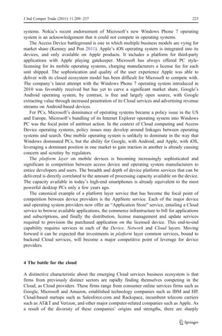 J Ind Compet Trade (2011) 11:209–237                                                      223


systems. Nokia’s recent endorsement of Microsoft’s new Windows Phone 7 operating
system is an acknowledgement that it could not compete in operating systems.
    The Access Device battleground is one in which multiple business models are vying for
market share (Kenney and Pon 2011). Apple’s iOS operating system is integrated into its
devices, and only available on Apple products. It includes a platform for third-party
applications with Apple playing gatekeeper. Microsoft has always offered PC style-
licensing for its mobile operating systems, charging manufacturers a license fee for each
unit shipped. The sophistication and quality of the user experience Apple was able to
deliver with its closed ecosystem model has been difficult for Microsoft to compete with.
The company’s latest attempt with the Windows Phone 7 operating system introduced in
2010 was favorably received but has yet to carve a significant market share. Google’s
Android operating system, by contrast, is free and largely open source, with Google
extracting value through increased penetration of its Cloud services and advertising revenue
streams on Android-based devices.
    For PCs, Microsoft’s dominance of operating systems became a policy issue in the US
and Europe. Microsoft’s bundling of its Internet Explorer operating system into Windows
PC was the focal point of antitrust action. In the context of Cloud computing and Access
Device operating systems, policy issues may develop around linkages between operating
systems and search. One mobile operating system is unlikely to dominate in the way that
Windows dominated PCs, but the ability for Google, with Android, and Apple, with iOS,
leveraging a dominant position in one market to gain traction in another is already causing
concern and scrutiny by regulators.
    The platform layer on mobile devices is becoming increasingly sophisticated and
significant in competition between access device and operating system manufacturers to
entice developers and users. The breadth and depth of device platform services that can be
delivered is directly correlated to the amount of processing capacity available on the device.
The capacity available in today’s high-end smartphones is already equivalent to the most
powerful desktop PCs only a few years ago.
    The canonical example of a platform layer service that has become the focal point of
competition between device providers is the AppStore service. Each of the major device
and operating system providers now offer an “Application Store” service, entailing a Cloud
service to browse available applications, the commerce infrastructure to bill for applications
and subscriptions, and finally the distribution, license management and update services
required to provision the purchased application on the licensed device. This end-to-end
capability requires services in each of the Device, Network and Cloud layers. Moving
forward it can be expected that investments in platform layer common services, bound to
backend Cloud services, will become a major competitive point of leverage for device
providers.


4 The battle for the cloud

A distinctive characteristic about the emerging Cloud services business ecosystem is that
firms from previously distinct sectors are rapidly finding themselves competing in the
Cloud, as Cloud providers. These firms range from consumer online services firms such as
Google, Microsoft and Amazon, established technology companies such as IBM and HP,
Cloud-based startups such as Salesforce.com and Rackspace, incumbent telecom carriers
such as AT&T and Verizon, and other major computer-related companies such as Apple. As
a result of the diversity of these companies’ origins and strengths, there are sharply
 